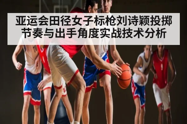 亚运会田径女子标枪刘诗颖投掷节奏与出手角度实战技术分析