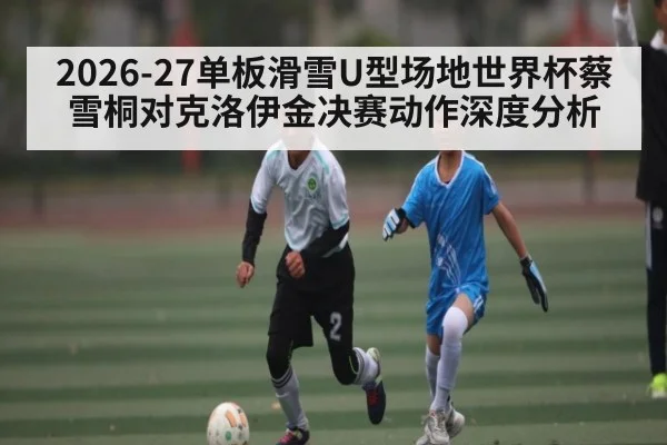 2026-27单板滑雪U型场地世界杯蔡雪桐对克洛伊金决赛动作深度分析